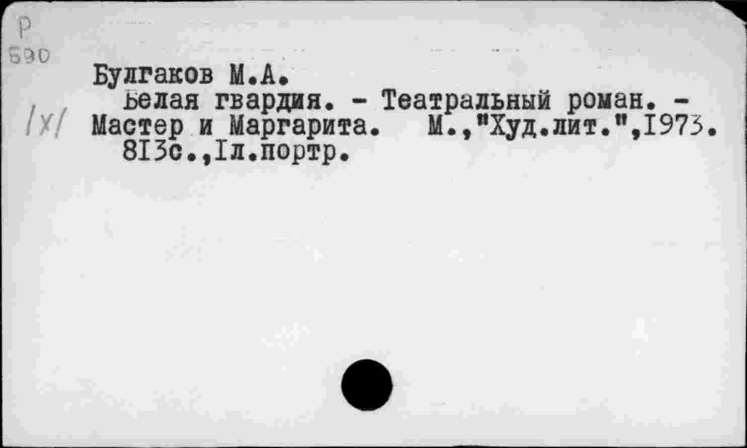 ﻿р
550	-
Булгаков М.А.
ьелая гвардия. - Театральный роман. -
Мастер и Маргарита. М.,пХуд.лит.п,1973
813с.,1л.портр.